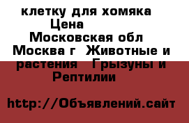 клетку для хомяка › Цена ­ 1 000 - Московская обл., Москва г. Животные и растения » Грызуны и Рептилии   